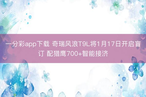 一分彩app下载 奇瑞风浪T9L将1月17日开启盲订 配猎鹰700+智能接济