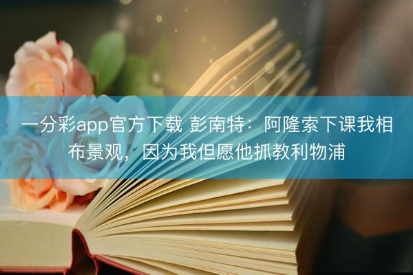 一分彩app官方下载 彭南特：阿隆索下课我相布景观，因为我但愿他抓教利物浦