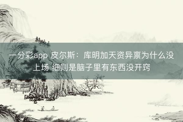 一分彩app 皮尔斯：库明加天资异禀为什么没上场 细则是脑子里有东西没开窍