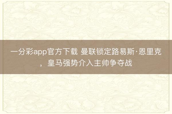 一分彩app官方下载 曼联锁定路易斯·恩里克,皇马强势介入主帅争夺战