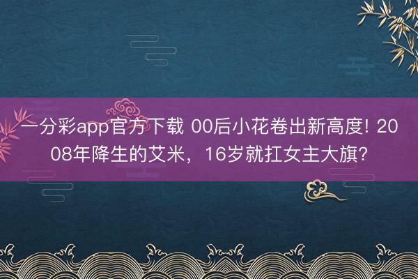 一分彩app官方下载 00后小花卷出新高度! 2008年降生的艾米，16岁就扛女主大旗?