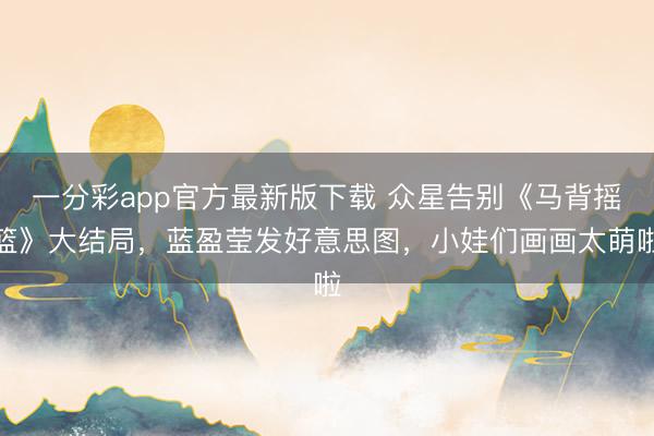 一分彩app官方最新版下载 众星告别《马背摇篮》大结局，蓝盈莹发好意思图，小娃们画画太萌啦