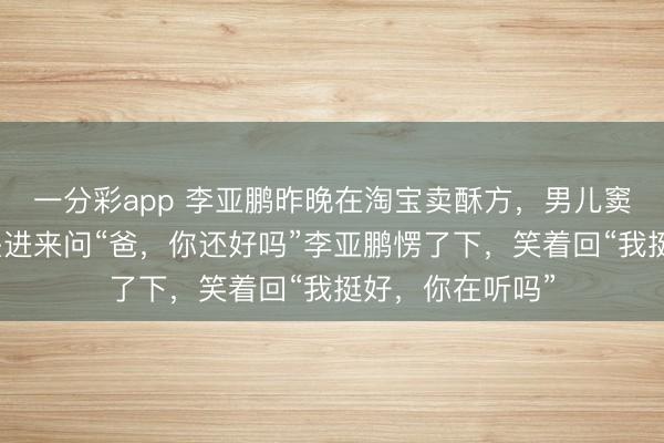 一分彩app 李亚鹏昨晚在淘宝卖酥方，男儿窦靖童眨眼间探头进来问“爸，你还好吗”李亚鹏愣了下，笑着回“我挺好，你在听吗”