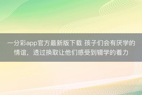 一分彩app官方最新版下载 孩子们会有厌学的情谊,透过换取让他们感受到辍学的着力