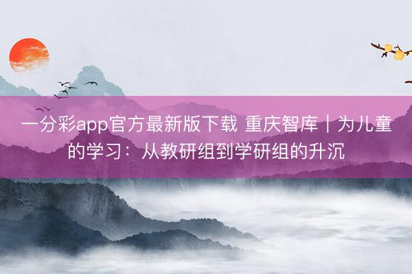 一分彩app官方最新版下载 重庆智库|为儿童的学习:从教研组到学研组的升沉