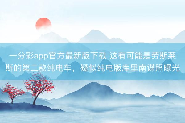 一分彩app官方最新版下载 这有可能是劳斯莱斯的第二款纯电车，疑似纯电版库里南谍照曝光