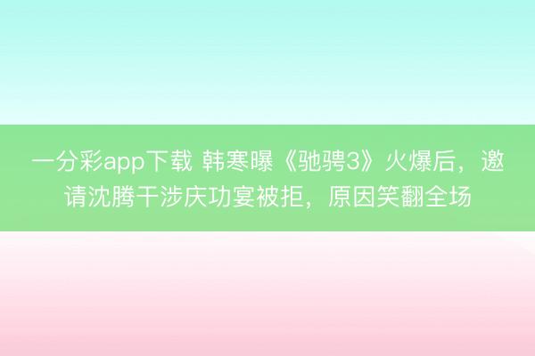 一分彩app下载 韩寒曝《驰骋3》火爆后,邀请沈腾干涉庆功宴被拒,原因笑翻全场