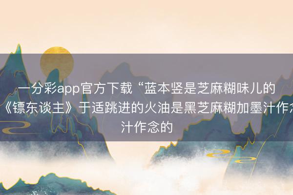 一分彩app官方下载 “蓝本竖是芝麻糊味儿的”,《镖东谈主》于适跳进的火油是黑芝麻糊加墨汁作念的