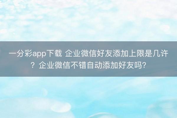 一分彩app下载 企业微信好友添加上限是几许？企业微信不错自动添加好友吗？