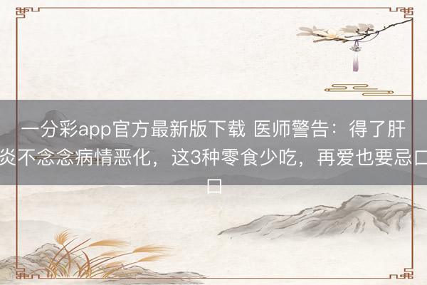 一分彩app官方最新版下载 医师警告:得了肝炎不念念病情恶化,这3种零食少吃,再爱也要忌口