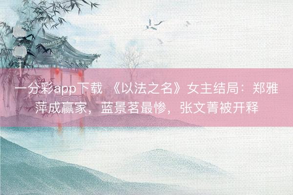 一分彩app下载 《以法之名》女主结局：郑雅萍成赢家，蓝景茗最惨，张文菁被开释