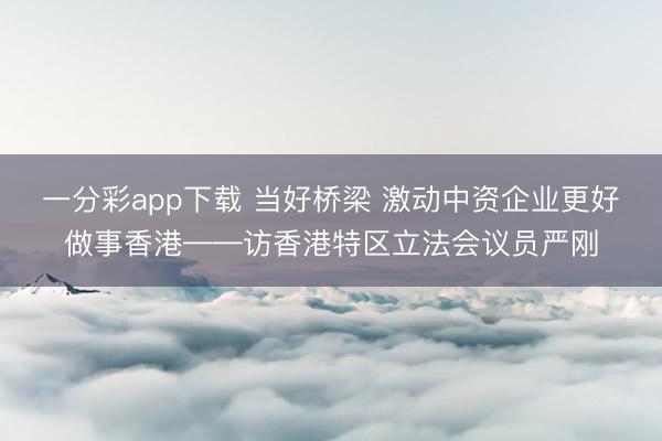 一分彩app下载 当好桥梁 激动中资企业更好做事香港——访香港特区立法会议员严刚
