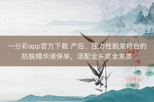 一分彩app官方下载 产后、压力性脱发符合的防脱精华液保举,适配全头皮全发质
