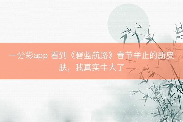 一分彩app 看到《碧蓝航路》春节举止的新皮肤，我真实牛大了