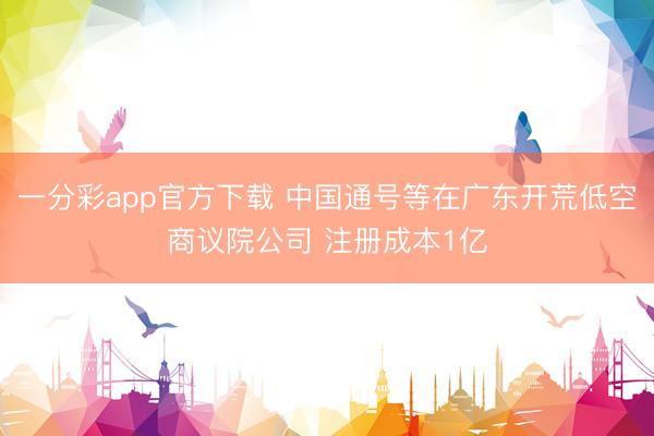 一分彩app官方下载 中国通号等在广东开荒低空商议院公司 注册成本1亿