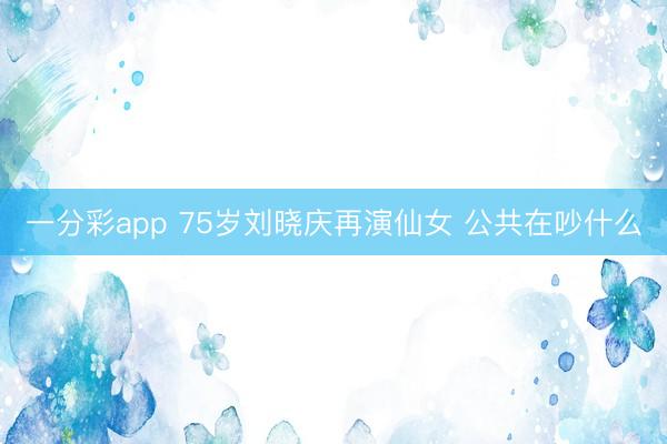 一分彩app 75岁刘晓庆再演仙女 公共在吵什么
