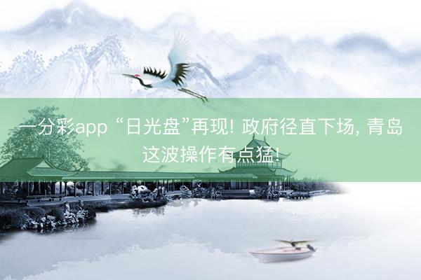 一分彩app “日光盘”再现! 政府径直下场， 青岛这波操作有点猛!