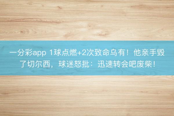 一分彩app 1球点燃+2次致命乌有！他亲手毁了切尔西，球迷怒批：迅速转会吧废柴！