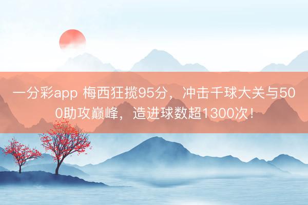 一分彩app 梅西狂揽95分，冲击千球大关与500助攻巅峰，造进球数超1300次！