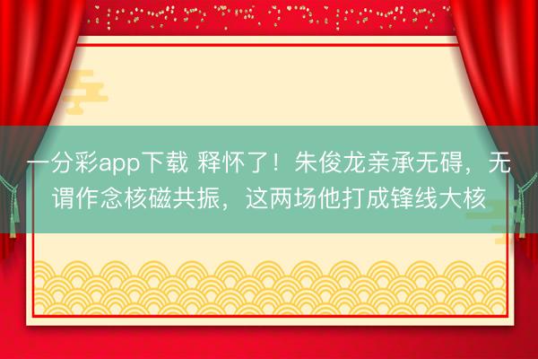 一分彩app下载 释怀了!朱俊龙亲承无碍,无谓作念核磁共振,这两场他打成锋线大核