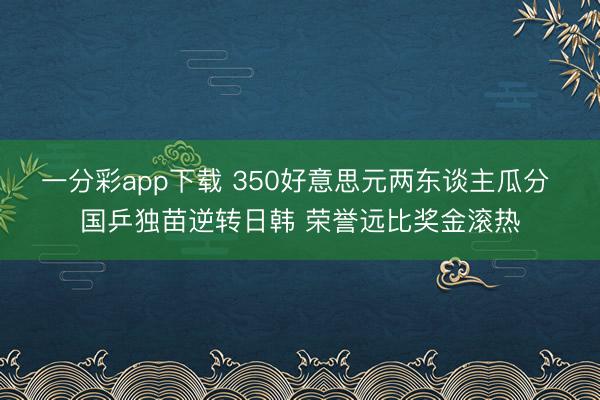 一分彩app下载 350好意思元两东谈主瓜分 国乒独苗逆转日韩 荣誉远比奖金滚热
