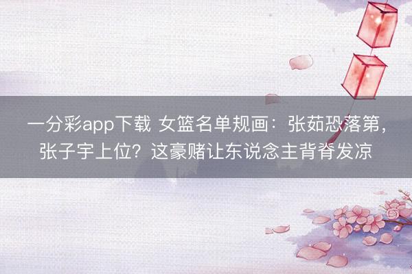 一分彩app下载 女篮名单规画：张茹恐落第，张子宇上位？这豪赌让东说念主背脊发凉
