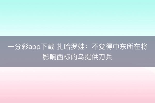 一分彩app下载 扎哈罗娃：不觉得中东所在将影响西标的乌提供刀兵