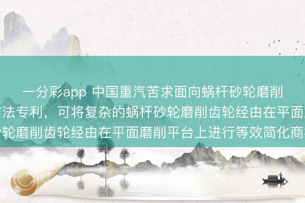 一分彩app 中国重汽苦求面向蜗杆砂轮磨削齿轮的类比简化分析方法专利,可将复杂的蜗杆砂轮磨削齿轮经由在平面磨削平台上进行等效简化商榷