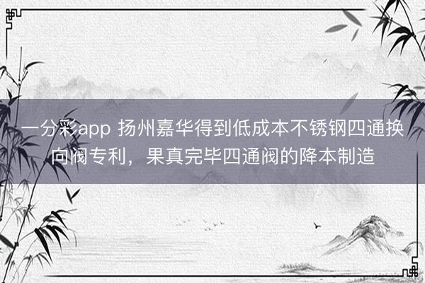 一分彩app 扬州嘉华得到低成本不锈钢四通换向阀专利，果真完毕四通阀的降本制造