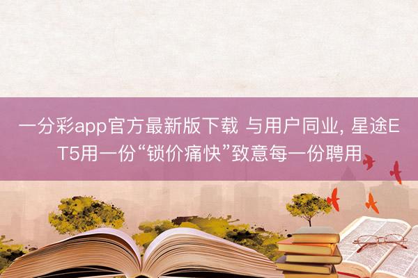 一分彩app官方最新版下载 与用户同业， 星途ET5用一份“锁价痛快”致意每一份聘用